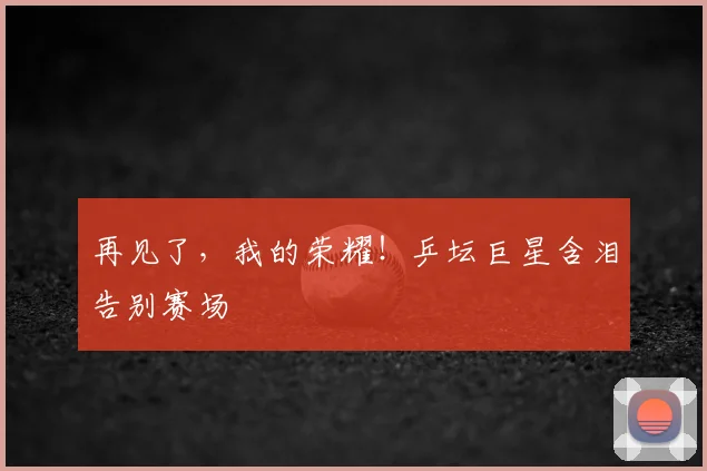 再见了，我的荣耀！乒坛巨星含泪告别赛场