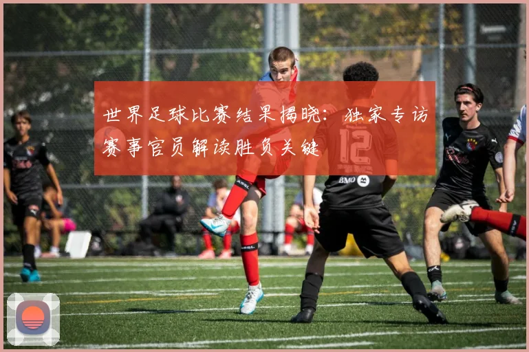 世界足球比赛结果揭晓：独家专访赛事官员解读胜负关键