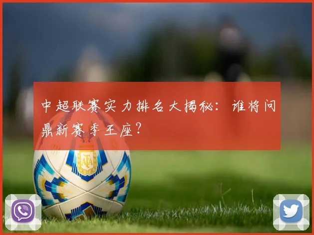 中超联赛实力排名大揭秘:谁将问鼎新赛季王座?