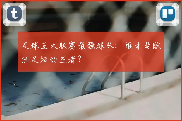足球五大联赛最强球队:谁才是欧洲足坛的王者?