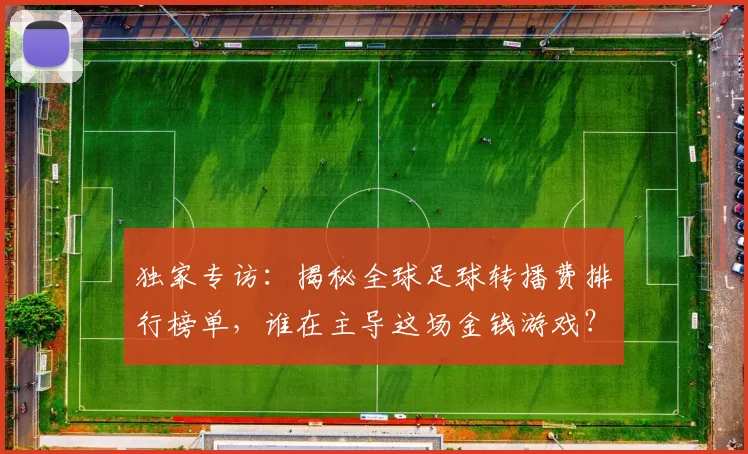独家专访：揭秘全球足球转播费排行榜单，谁在主导这场金钱游戏？