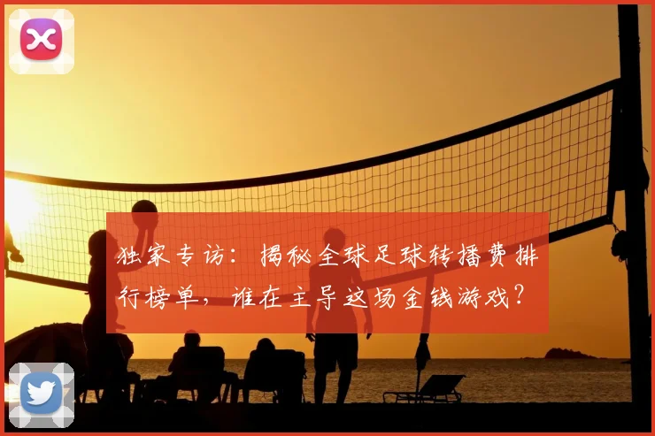 独家专访:揭秘全球足球转播费排行榜单,谁在主导这场金钱游戏?