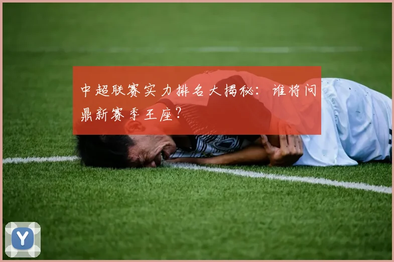 中超联赛实力排名大揭秘：谁将问鼎新赛季王座？