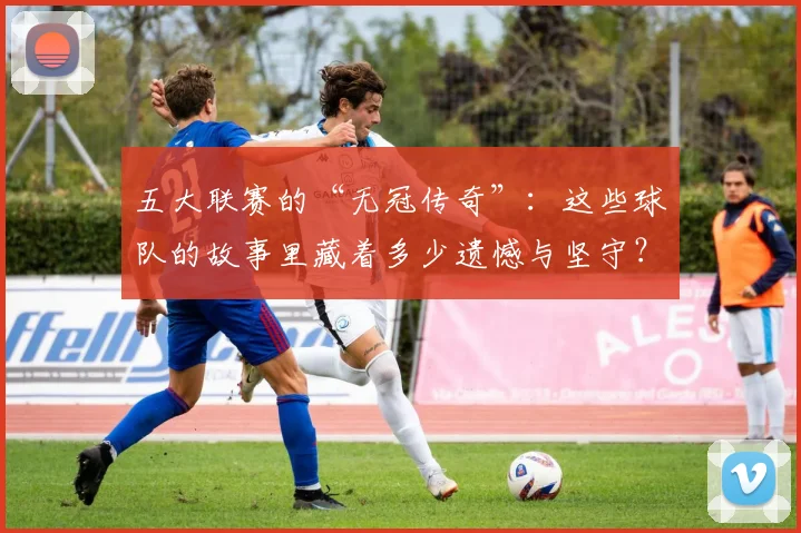 五大联赛的“无冠传奇”：这些球队的故事里藏着多少遗憾与坚守？