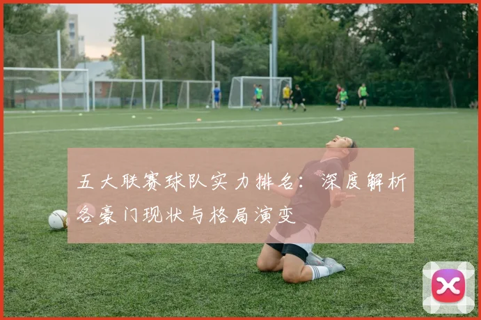 五大联赛球队实力排名:深度解析各豪门现状与格局演变
