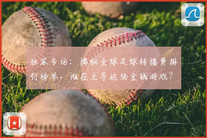 独家专访:揭秘全球足球转播费排行榜单,谁在主导这场金钱游戏?